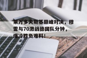 NG体育-关于莱万多夫斯基巅峰对决，穆雷与70激战德国队分钟，爆冷胜负难料！的信息